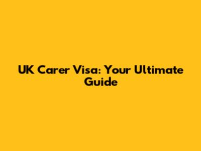 UK Carer Visa: Your Ultimate Guide