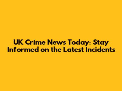UK Crime News Today: Stay Informed on the Latest Incidents