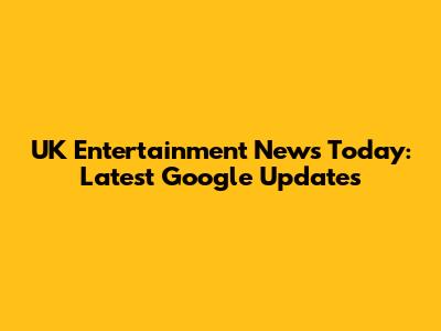 UK Entertainment News Today: Latest Google Updates