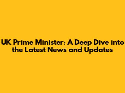 UK Prime Minister: A Deep Dive into the Latest News and Updates