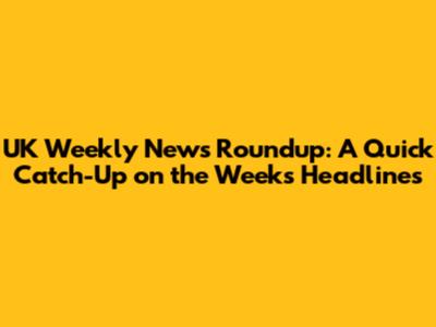 UK Weekly News Roundup: A Quick Catch-Up on the Week's Headlines