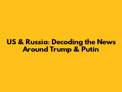 US & Russia: Decoding the News Around Trump & Putin