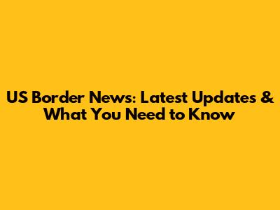US Border News: Latest Updates & What You Need to Know