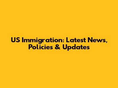US Immigration: Latest News, Policies & Updates