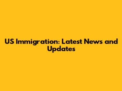 US Immigration: Latest News and Updates