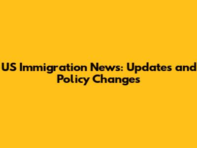 US Immigration News: Updates and Policy Changes