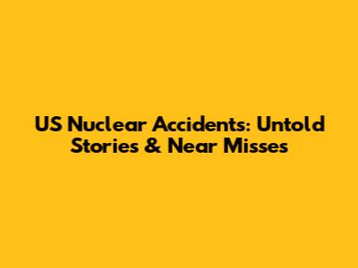 US Nuclear Accidents: Untold Stories & Near Misses