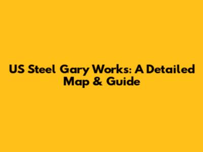 US Steel Gary Works: A Detailed Map & Guide