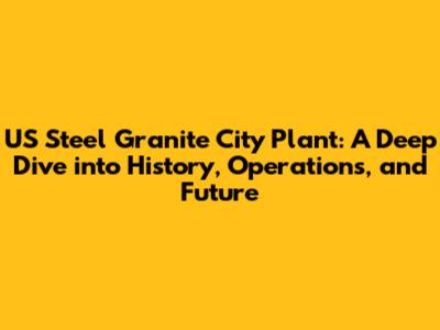 US Steel Granite City Plant: A Deep Dive into History, Operations, and Future