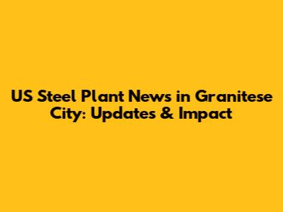 US Steel Plant News in Granitese City: Updates & Impact