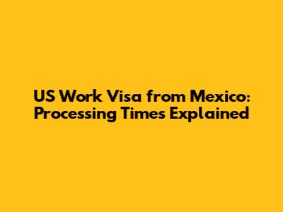 US Work Visa from Mexico: Processing Times Explained