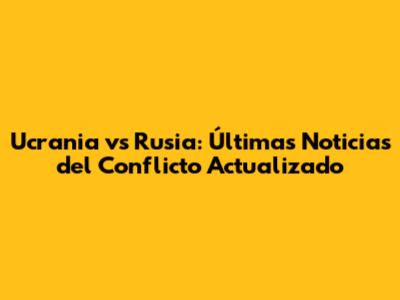 Ucrania vs Rusia: Últimas Noticias del Conflicto Actualizado