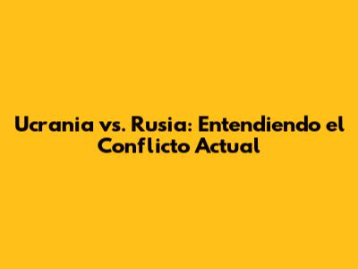Ucrania vs. Rusia: Entendiendo el Conflicto Actual