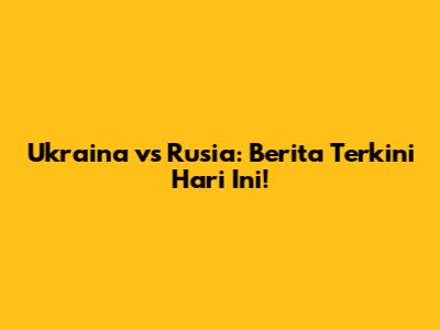 Ukraina vs Rusia: Berita Terkini Hari Ini!