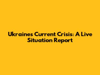 Ukraine's Current Crisis: A Live Situation Report