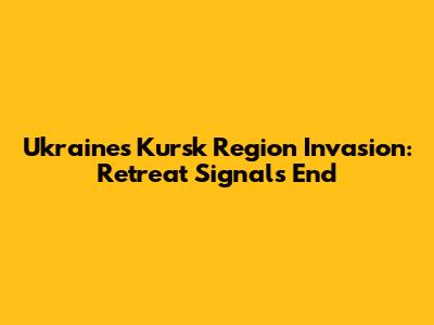Ukraine's Kursk Region Invasion: Retreat Signals End