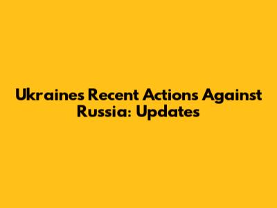 Ukraine's Recent Actions Against Russia: Updates