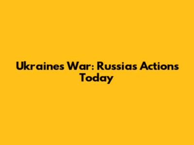 Ukraine's War: Russia's Actions Today