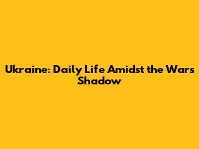 Ukraine: Daily Life Amidst the War's Shadow