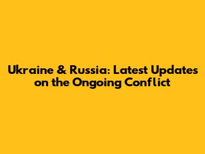 Ukraine & Russia: Latest Updates on the Ongoing Conflict