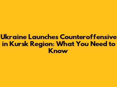 Ukraine Launches Counteroffensive in Kursk Region: What You Need to Know