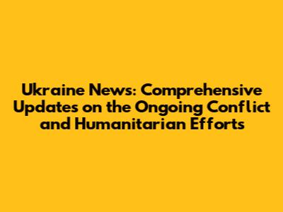 Ukraine News: Comprehensive Updates on the Ongoing Conflict and Humanitarian Efforts
