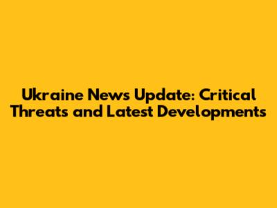 Ukraine News Update: Critical Threats and Latest Developments