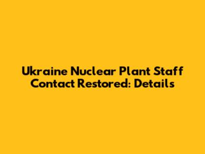 Ukraine Nuclear Plant Staff Contact Restored: Details