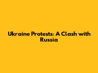 Ukraine Protests: A Clash with Russia