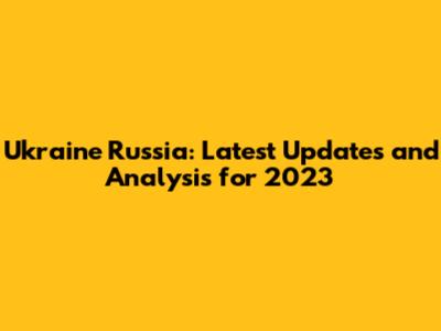 Ukraine Russia: Latest Updates and Analysis for 2023