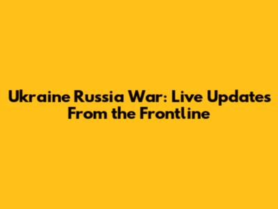 Ukraine Russia War: Live Updates From the Frontline