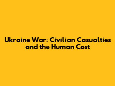Ukraine War: Civilian Casualties and the Human Cost