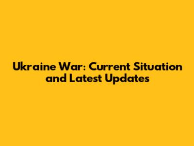 Ukraine War: Current Situation and Latest Updates