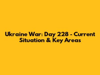Ukraine War: Day 228 - Current Situation & Key Areas