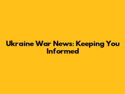 Ukraine War News: Keeping You Informed