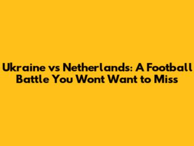 Ukraine vs Netherlands: A Football Battle You Won't Want to Miss