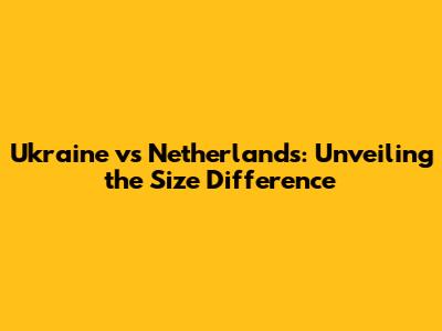 Ukraine vs Netherlands: Unveiling the Size Difference