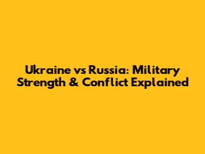 Ukraine vs Russia: Military Strength & Conflict Explained