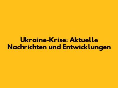 Ukraine-Krise: Aktuelle Nachrichten und Entwicklungen