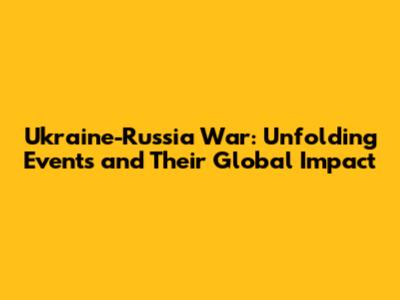 Ukraine-Russia War: Unfolding Events and Their Global Impact