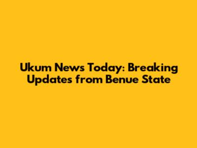 Ukum News Today: Breaking Updates from Benue State