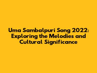Uma Sambalpuri Song 2022: Exploring the Melodies and Cultural Significance