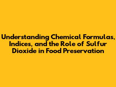 Understanding Chemical Formulas, Indices, and the Role of Sulfur Dioxide in Food Preservation