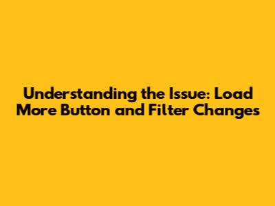 Understanding the Issue: 'Load More' Button and Filter Changes