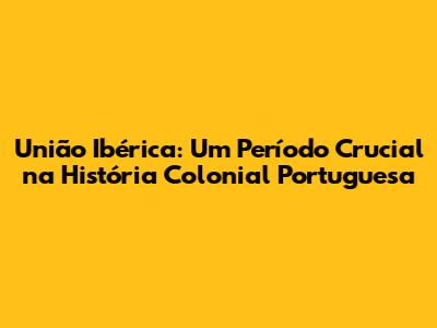 União Ibérica: Um Período Crucial na História Colonial Portuguesa