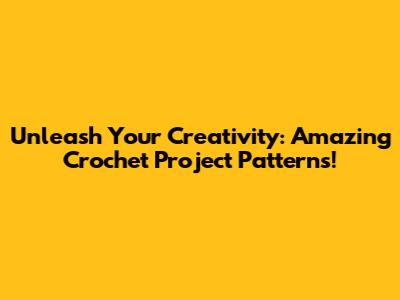 Unleash Your Creativity: Amazing Crochet Project Patterns!