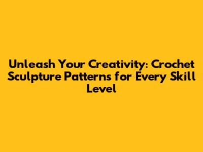 Unleash Your Creativity: Crochet Sculpture Patterns for Every Skill Level