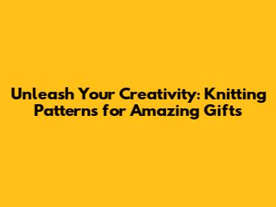 Unleash Your Creativity: Knitting Patterns for Amazing Gifts