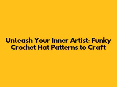 Unleash Your Inner Artist: Funky Crochet Hat Patterns to Craft