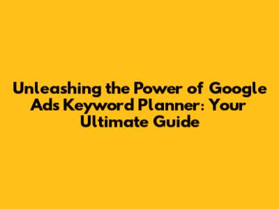 Unleashing the Power of Google Ads Keyword Planner: Your Ultimate Guide